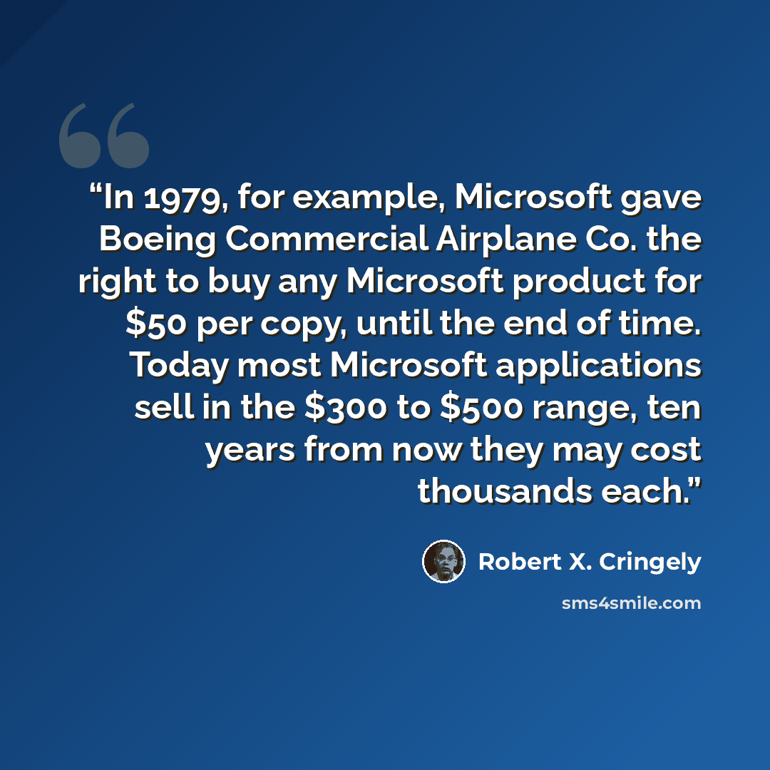 “In 1979, for example, Microsoft gave Boeing Commercial Airplane Co. the right to buy any Microsoft product for $50 per copy, until the end of time. Today most Microsoft applications sell in the $300 to $500 range, ten years from now they may cost thousands each.” quote by Robert X. Cringely