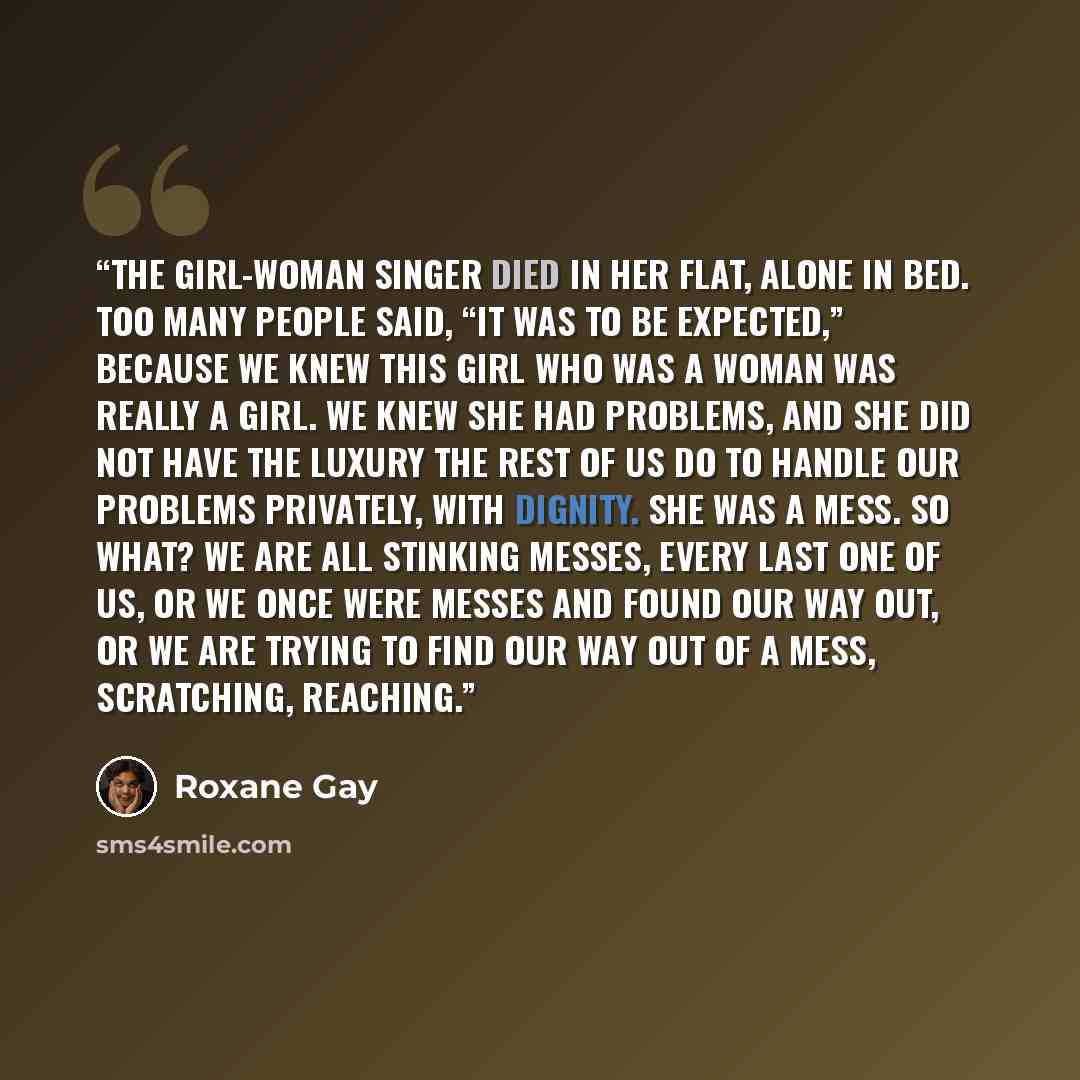 “The girl-woman singer died in her flat, alone in bed. Too many people said, “It was to be expected,” because we knew this girl who was a woman was really a girl. We knew she had problems, and she did not have the luxury the rest of us do to handle our problems privately, with dignity. She was a…” quote by Roxane Gay
