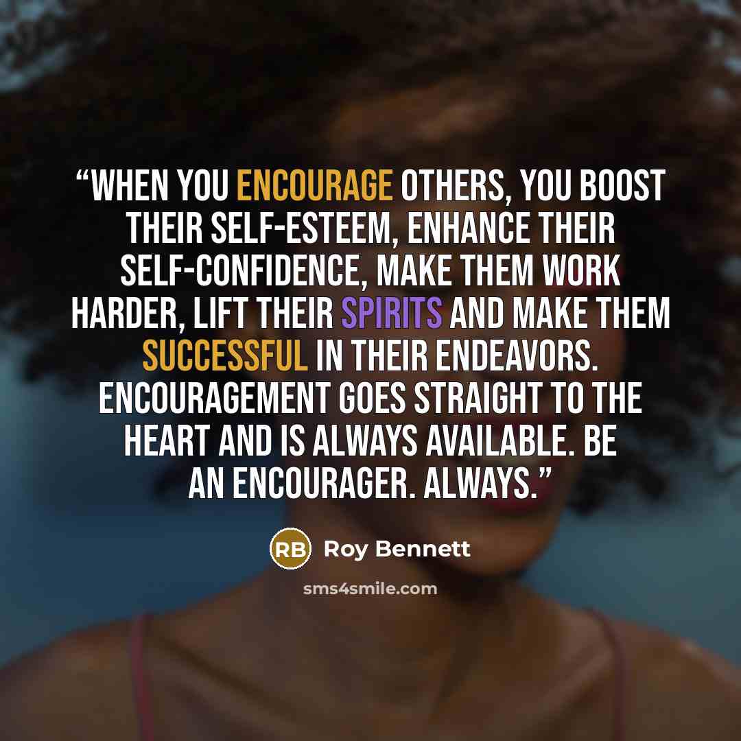 “When you encourage others, you boost their self-esteem, enhance their self-confidence, make them work harder, lift their spirits and make them successful in their endeavors. Encouragement goes straight to the heart and is always available. Be an encourager. Always.” quote by Roy Bennett