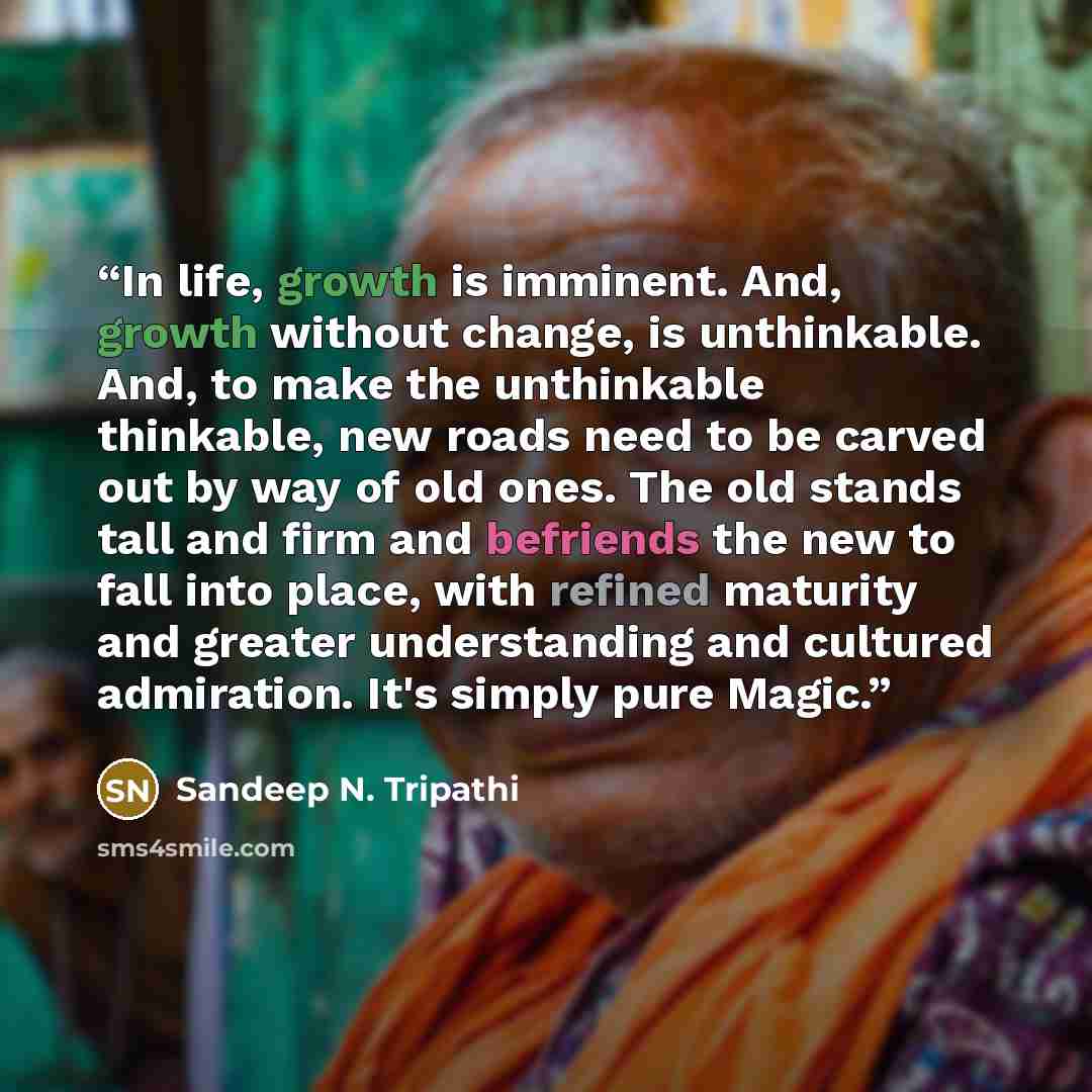 “In life, growth is imminent. And, growth without change, is unthinkable. And, to make the unthinkable thinkable, new roads need to be carved out by way of old ones. The old stands tall and firm and befriends the new to fall into place, with refined maturity and greater understanding and cultured…” quote by Sandeep N. Tripathi