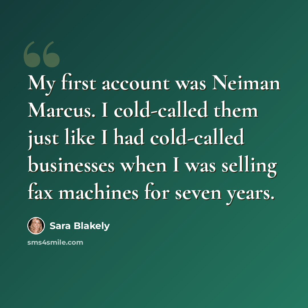 “My first account was Neiman Marcus. I cold-called them just like I had cold-called businesses when I was selling fax machines for seven years.” quote by Sara Blakely