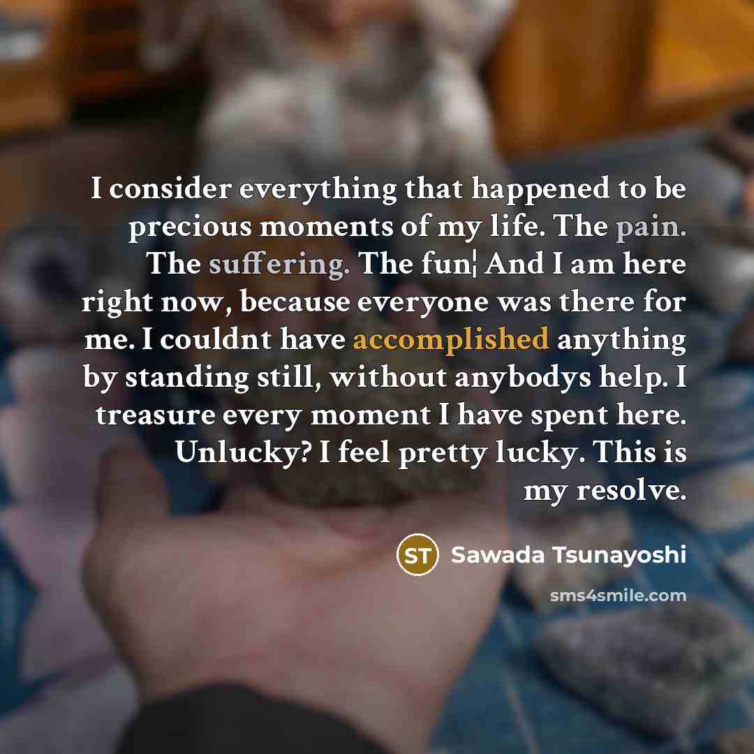 “I consider everything that happened to be precious moments of my life. The pain. The suffering. The fun¦ And I am here right now, because everyone was there for me. I couldnt have accomplished anything by standing still, without anybodys help. I treasure every moment I have spent here. Unlucky? I…” quote by Sawada Tsunayoshi