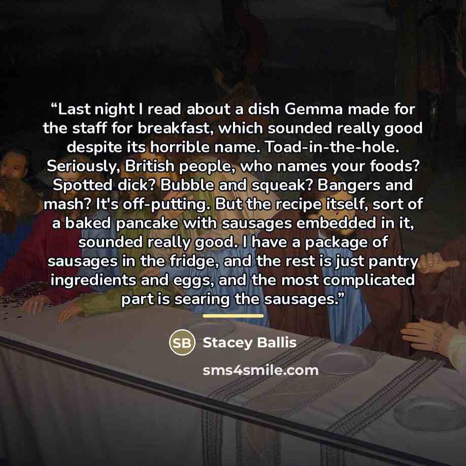“Last night I read about a dish Gemma made for the staff for breakfast, which sounded really good despite its horrible name. Toad-in-the-hole. Seriously, British people, who names your foods? Spotted dick? Bubble and squeak? Bangers and mash? It's off-putting. But the recipe itself, sort of a baked…” quote by Stacey Ballis