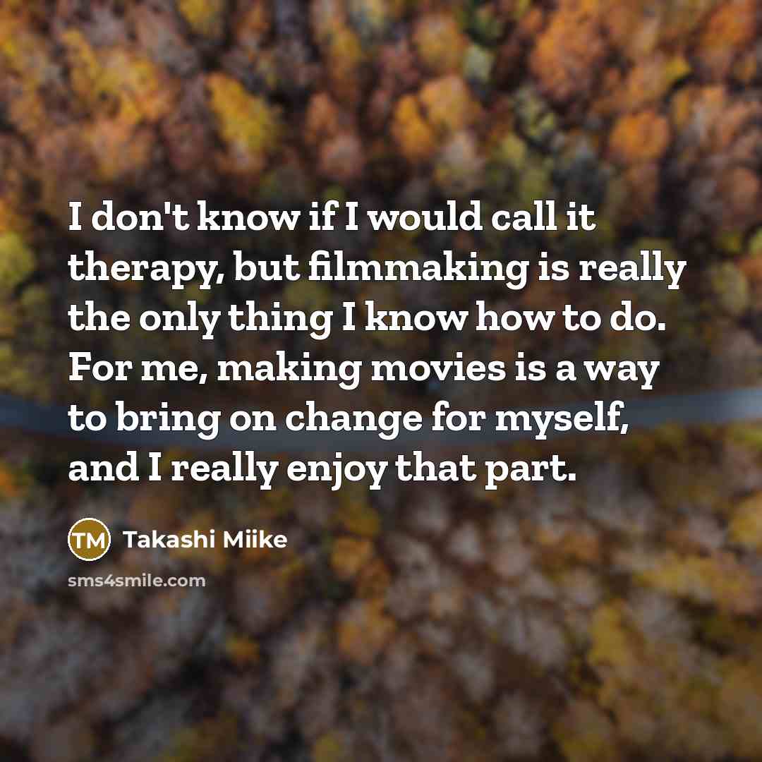 “I don't know if I would call it therapy, but filmmaking is really the only thing I know how to do. For me, making movies is a way to bring on change for myself, and I really enjoy that part.” quote by Takashi Miike