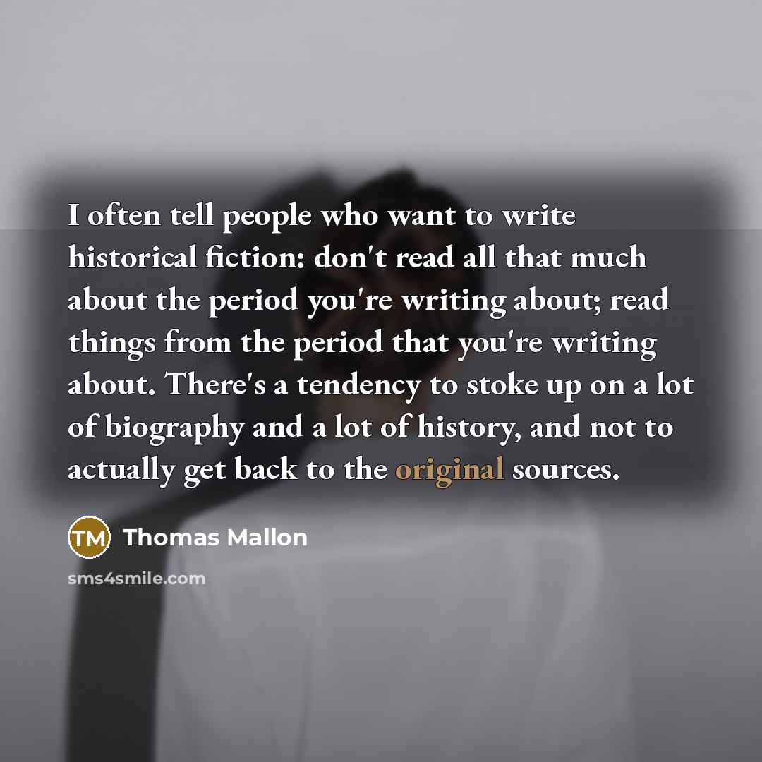 “I often tell people who want to write historical fiction: don't read all that much about the period you're writing about; read things from the period that you're writing about. There's a tendency to stoke up on a lot of biography and a lot of history, and not to actually get back to the original…” quote by Thomas Mallon