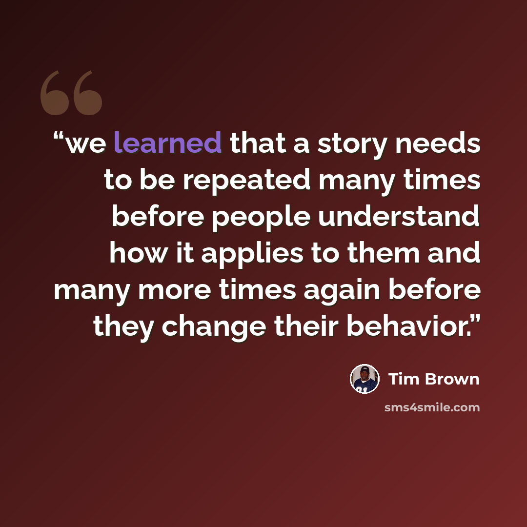 “we learned that a story needs to be repeated many times before people understand how it applies to them and many more times again before they change their behavior.” quote by Tim Brown