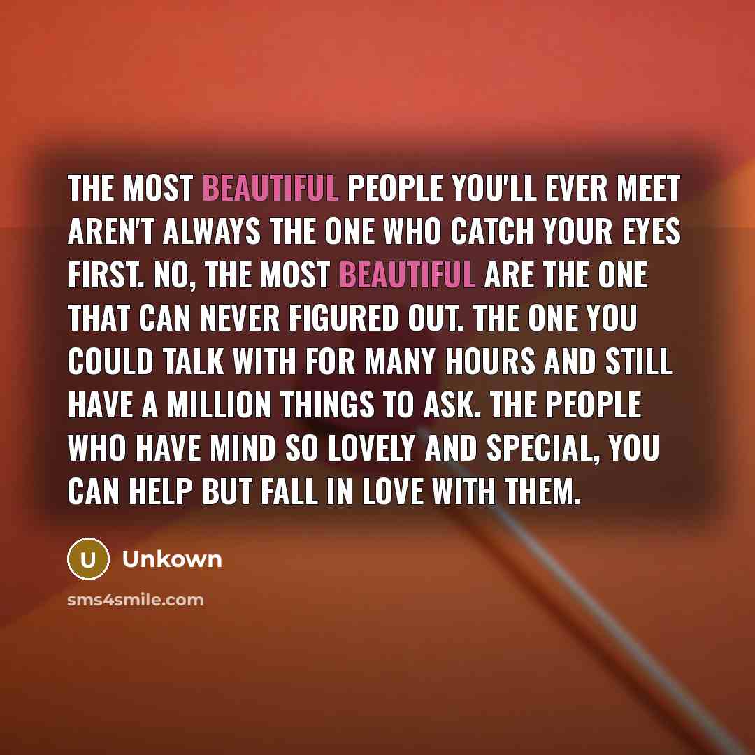 “The most beautiful people you'll ever meet aren't always the one who catch your eyes first. No, the most beautiful are the one that can never figured out. The one you could talk with for many hours and still have a million things to ask. the people who have mind so lovely and special, you can help…” quote by Unkown