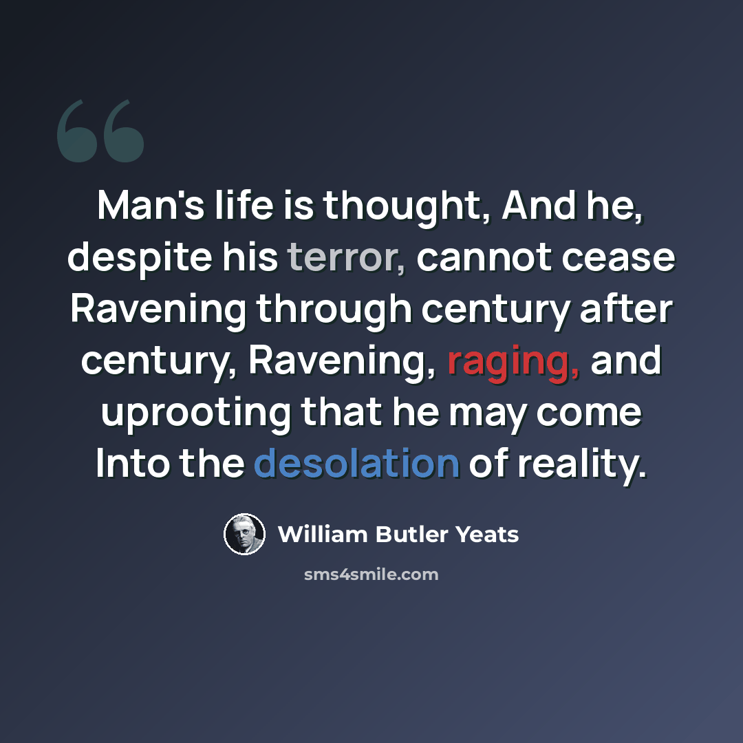 “Man's life is thought, And he, despite his terror, cannot cease Ravening through century after century, Ravening, raging, and uprooting that he may come Into the desolation of reality.” quote by William Butler Yeats