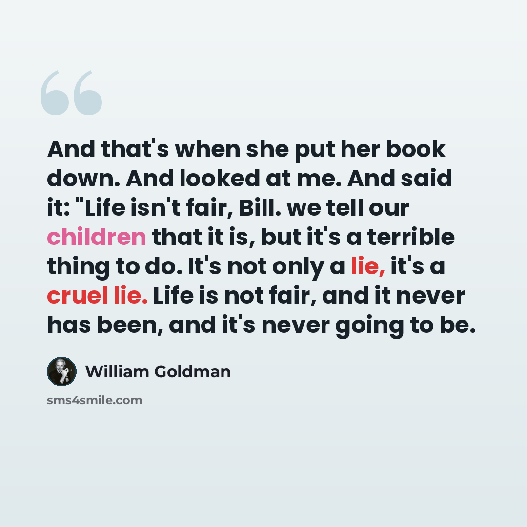 “And that's when she put her book down. And looked at me. And said it: "Life isn't fair, Bill. we tell our children that it is, but it's a terrible thing to do. It's not only a lie, it's a cruel lie. Life is not fair, and it never has been, and it's never going to be.” quote by William Goldman