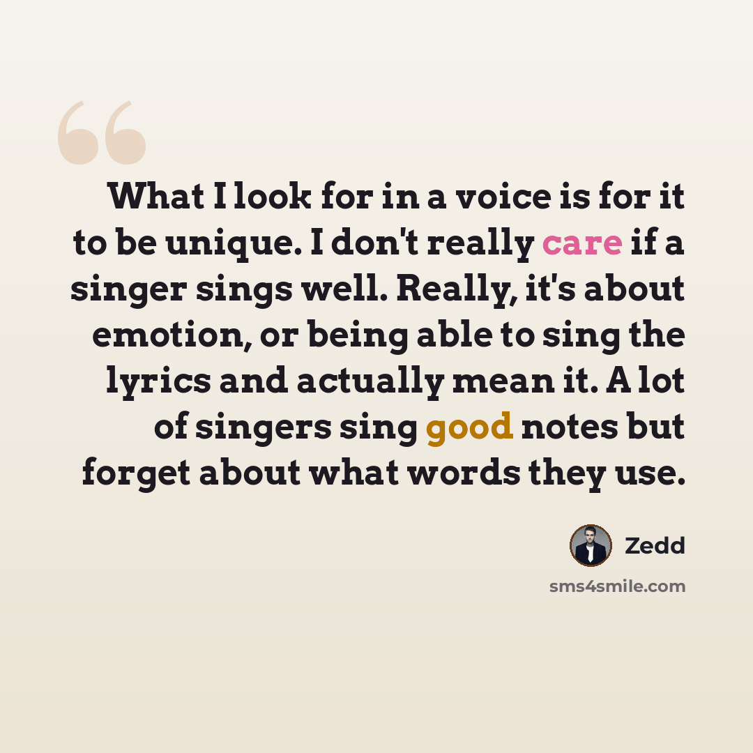 “What I look for in a voice is for it to be unique. I don't really care if a singer sings well. Really, it's about emotion, or being able to sing the lyrics and actually mean it. A lot of singers sing good notes but forget about what words they use.” quote by Zedd