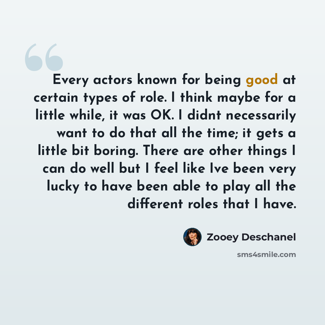 “Every actors known for being good at certain types of role. I think maybe for a little while, it was OK. I didnt necessarily want to do that all the time; it gets a little bit boring. There are other things I can do well but I feel like Ive been very lucky to have been able to play all the…” quote by Zooey Deschanel