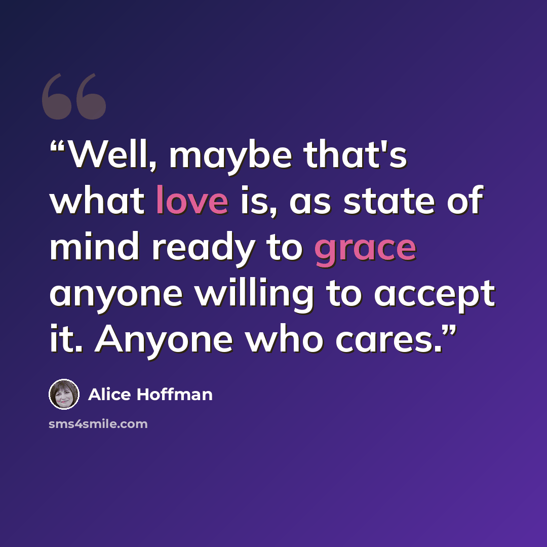“Well, maybe that's what love is, as state of mind ready to grace anyone willing to accept it. Anyone who cares.” quote by Alice Hoffman