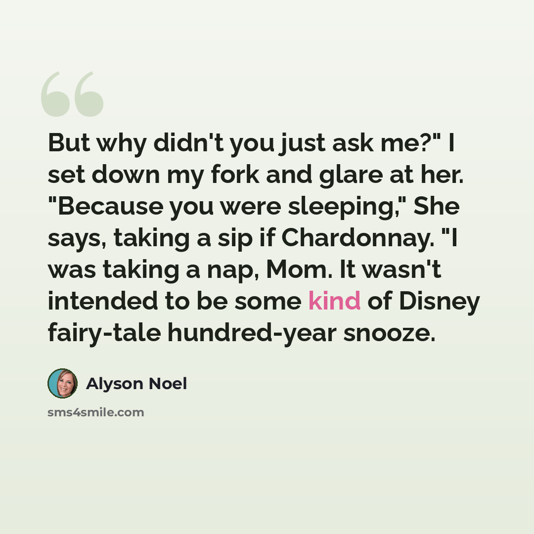 “But why didn't you just ask me?" I set down my fork and glare at her. "Because you were sleeping," She says, taking a sip if Chardonnay. "I was taking a nap, Mom. It wasn't intended to be some kind of Disney fairy-tale hundred-year snooze.” quote by Alyson Noel