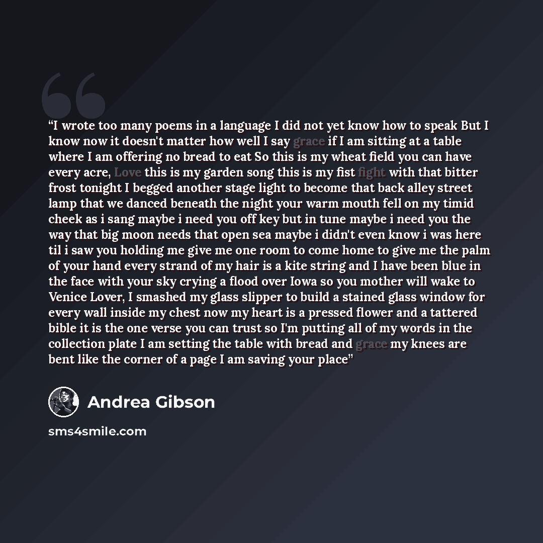 “I wrote too many poems in a language I did not yet know how to speak But I know now it doesn't matter how well I say grace if I am sitting at a table where I am offering no bread to eat So this is my wheat field you can have every acre, Love this is my garden song this is my fist fight with that…” quote by Andrea Gibson