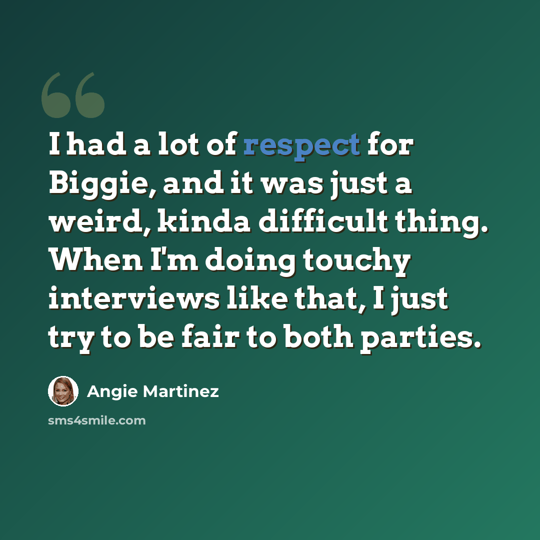 “I had a lot of respect for Biggie, and it was just a weird, kinda difficult thing. When I'm doing touchy interviews like that, I just try to be fair to both parties.” quote by Angie Martinez