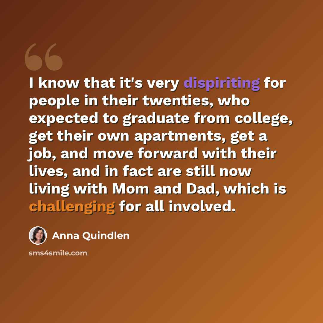 “I know that it's very dispiriting for people in their twenties, who expected to graduate from college, get their own apartments, get a job, and move forward with their lives, and in fact are still now living with Mom and Dad, which is challenging for all involved.” quote by Anna Quindlen