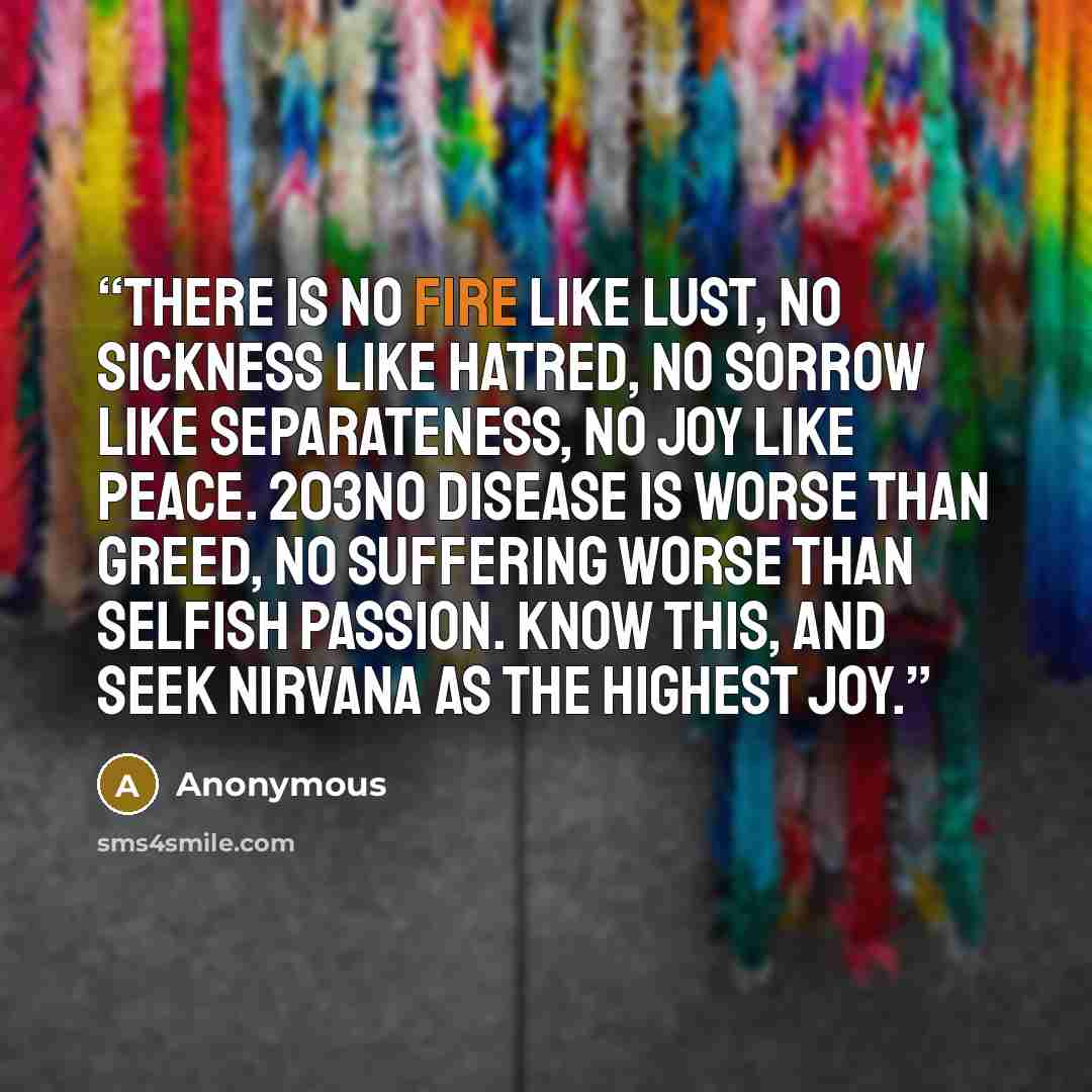 “There is no fire like lust, no sickness like hatred, no sorrow like separateness, no joy like peace. 203No disease is worse than greed, no suffering worse than selfish passion. Know this, and seek nirvana as the highest joy.” quote by Anonymous