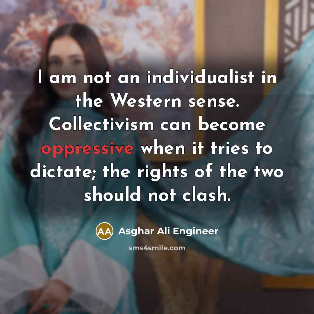 “I am not an individualist in the Western sense. Collectivism can become oppressive when it tries to dictate; the rights of the two should not clash.” quote by Asghar Ali Engineer