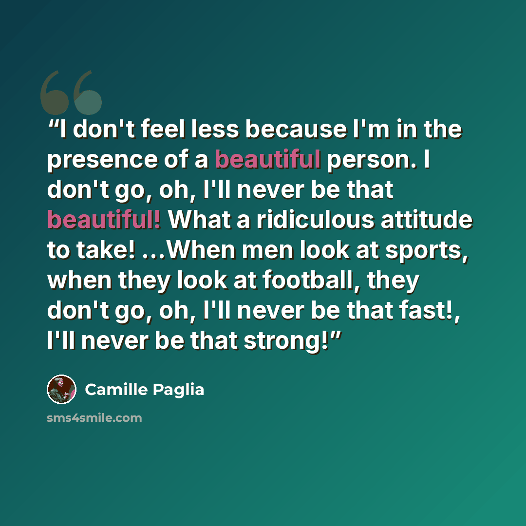 “I don't feel less because I'm in the presence of a beautiful person. I don't go, oh, I'll never be that beautiful! What a ridiculous attitude to take! …When men look at sports, when they look at football, they don't go, oh, I'll never be that fast!, I'll never be that strong!” quote by Camille Paglia