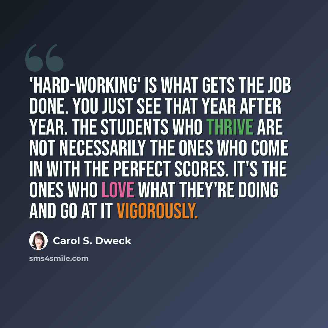 “'Hard-working' is what gets the job done. You just see that year after year. The students who thrive are not necessarily the ones who come in with the perfect scores. It's the ones who love what they're doing and go at it vigorously.” quote by Carol S. Dweck