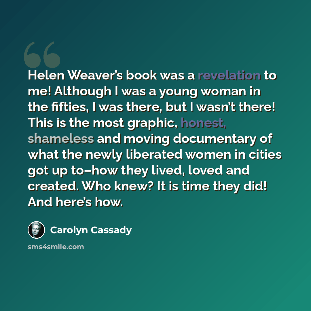“Helen Weaver’s book was a revelation to me! Although I was a young woman in the fifties, I was there, but I wasn’t there! This is the most graphic, honest, shameless and moving documentary of what the newly liberated women in cities got up to–how they lived, loved and created. Who knew? It is time…” quote by Carolyn Cassady