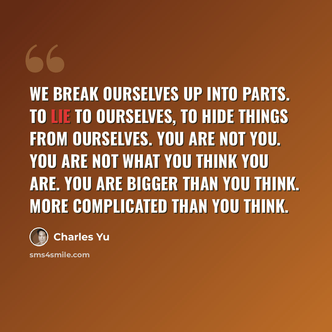 “We break ourselves up into parts. To lie to ourselves, to hide things from ourselves. You are not you. You are not what you think you are. You are bigger than you think. More complicated than you think.” quote by Charles Yu