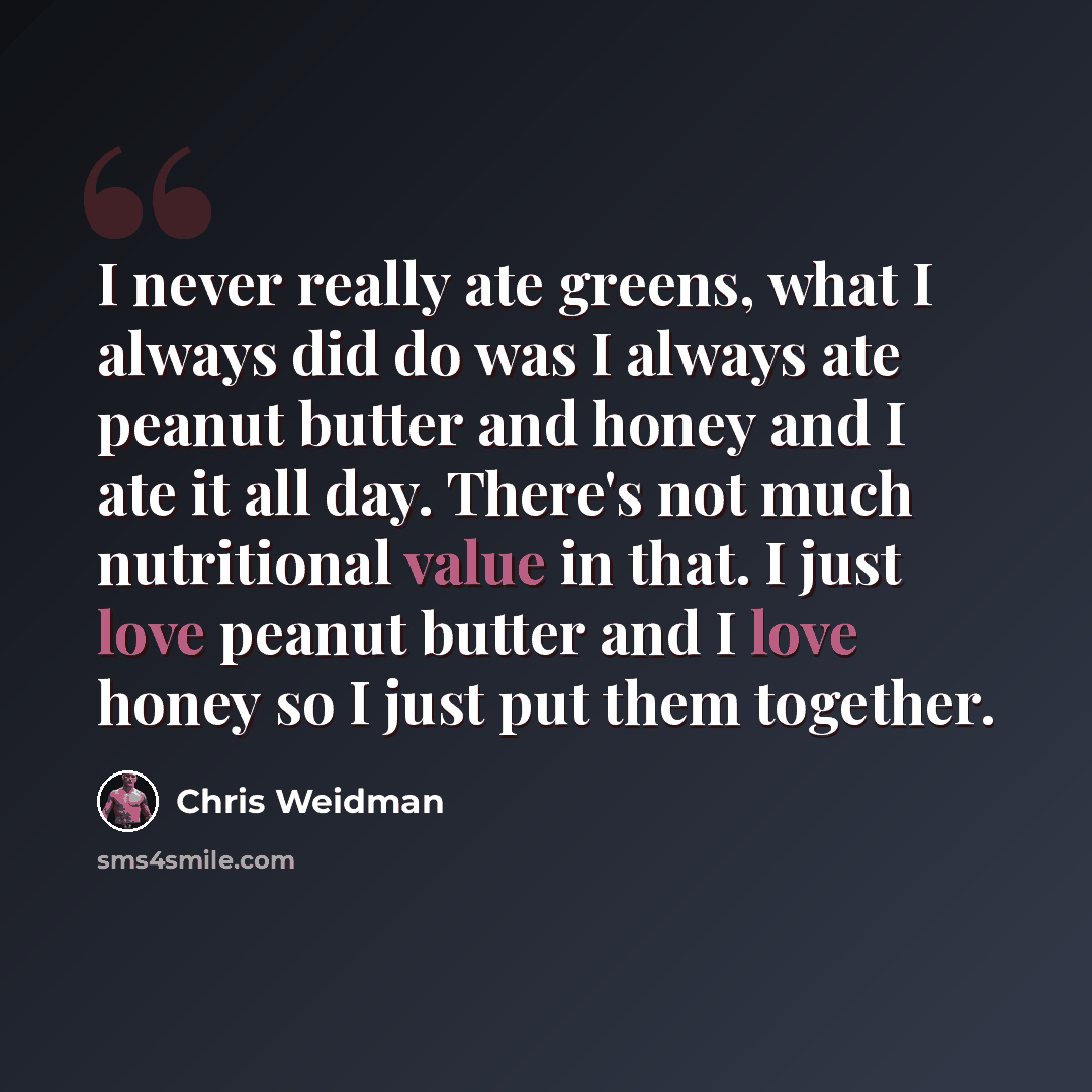 “I never really ate greens, what I always did do was I always ate peanut butter and honey and I ate it all day. There's not much nutritional value in that. I just love peanut butter and I love honey so I just put them together.” quote by Chris Weidman