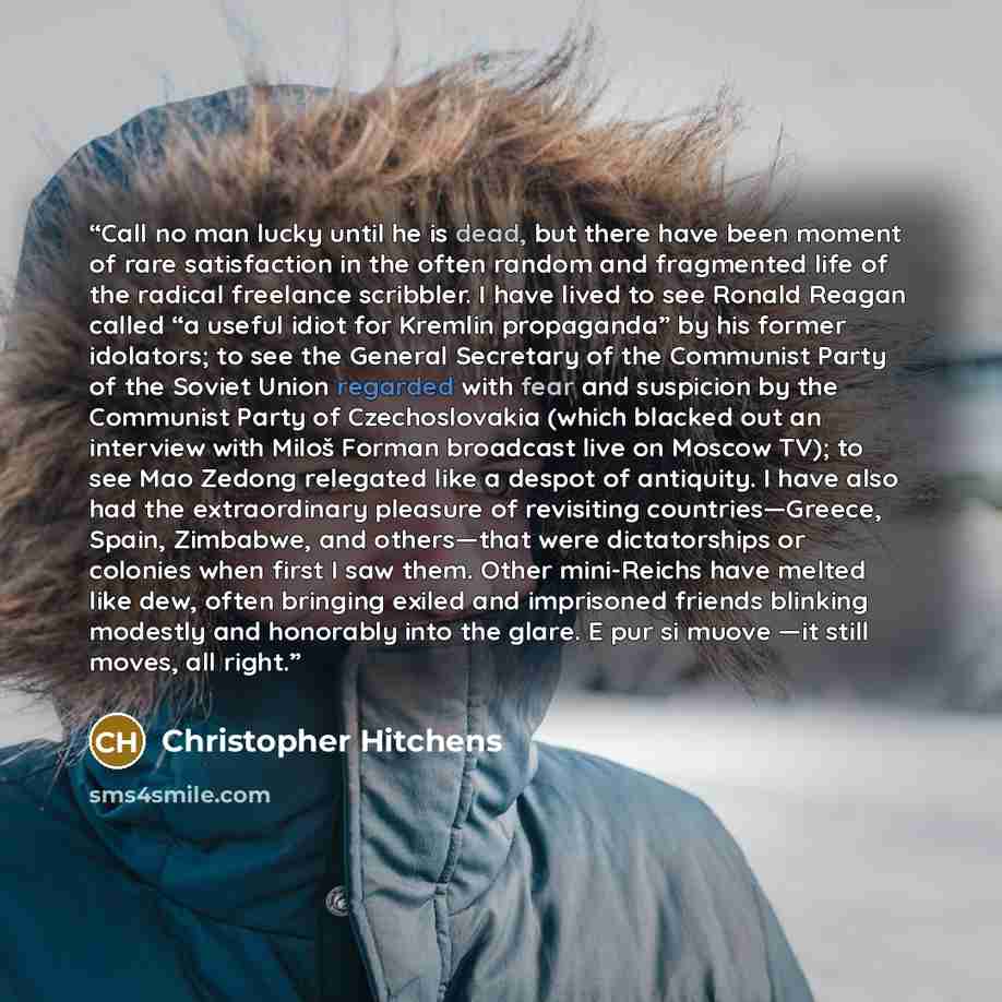 “Call no man lucky until he is dead, but there have been moment of rare satisfaction in the often random and fragmented life of the radical freelance scribbler. I have lived to see Ronald Reagan called “a useful idiot for Kremlin propaganda” by his former idolators; to see the General Secretary of…” quote by Christopher Hitchens