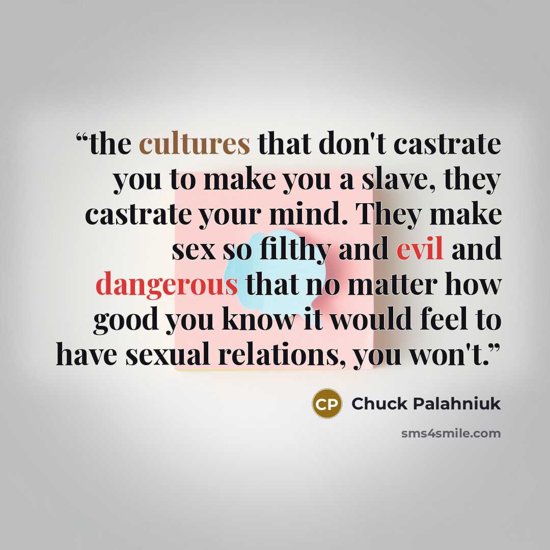 “the cultures that don't castrate you to make you a slave, they castrate your mind. They make sex so filthy and evil and dangerous that no matter how good you know it would feel to have sexual relations, you won't.” quote by Chuck Palahniuk