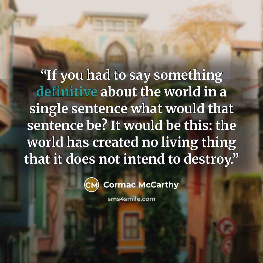 “If you had to say something definitive about the world in a single sentence what would that sentence be? It would be this: the world has created no living thing that it does not intend to destroy.” quote by Cormac McCarthy