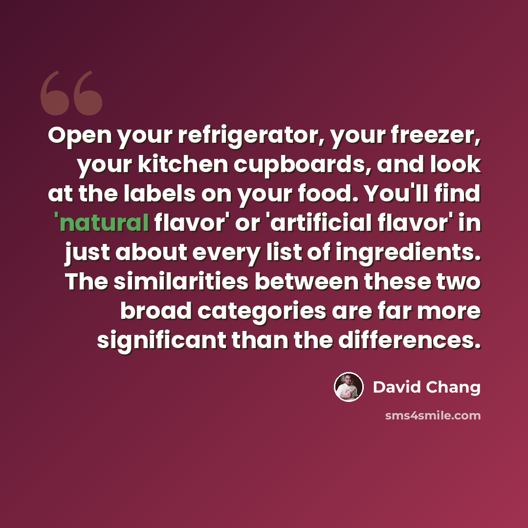 “Open your refrigerator, your freezer, your kitchen cupboards, and look at the labels on your food. You'll find 'natural flavor' or 'artificial flavor' in just about every list of ingredients. The similarities between these two broad categories are far more significant than the differences.” quote by David Chang