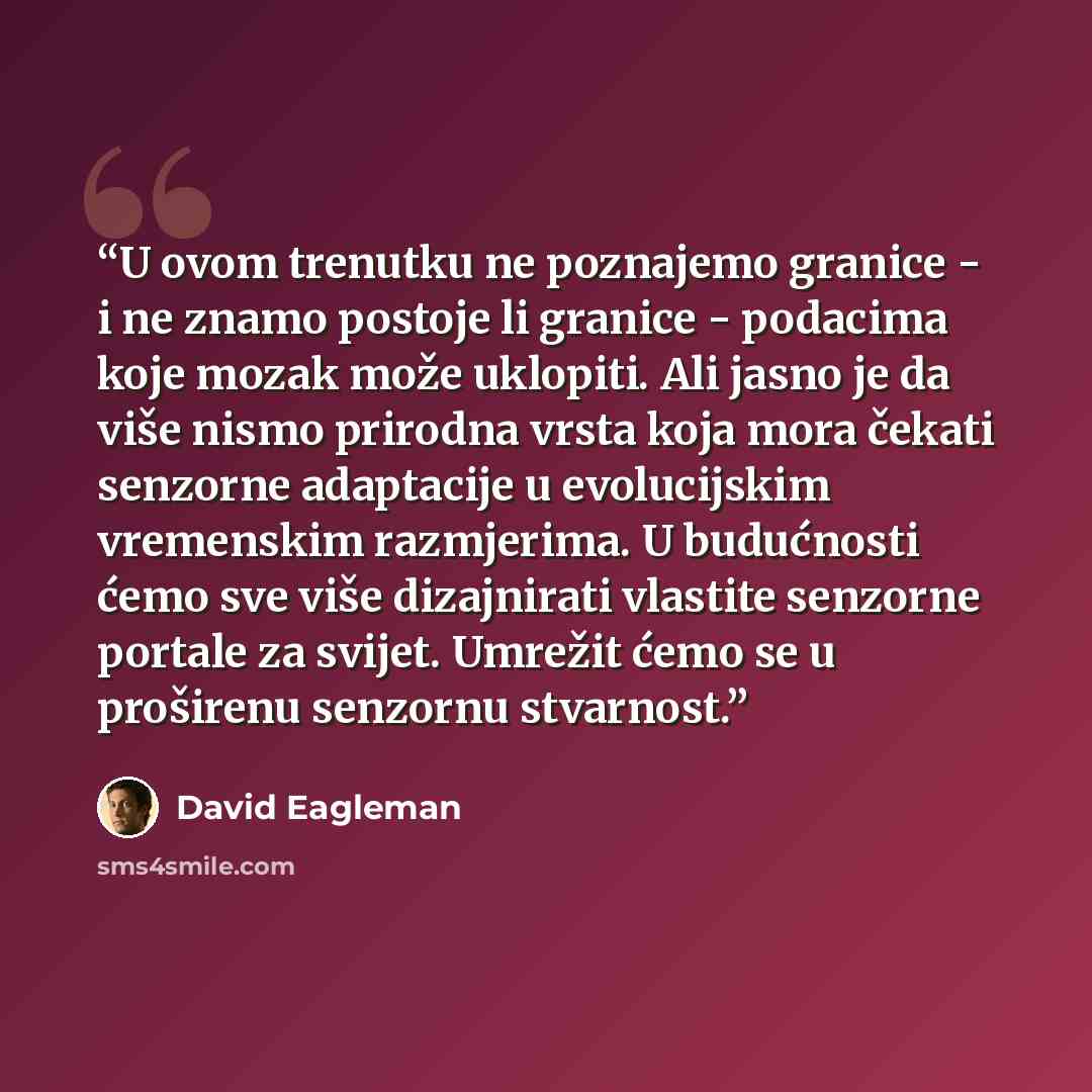 “U ovom trenutku ne poznajemo granice - i ne znamo postoje li granice - podacima koje mozak može uklopiti. Ali jasno je da više nismo prirodna vrsta koja mora čekati senzorne adaptacije u evolucijskim vremenskim razmjerima. U budućnosti ćemo sve više dizajnirati vlastite senzorne portale za svijet…” quote by David Eagleman