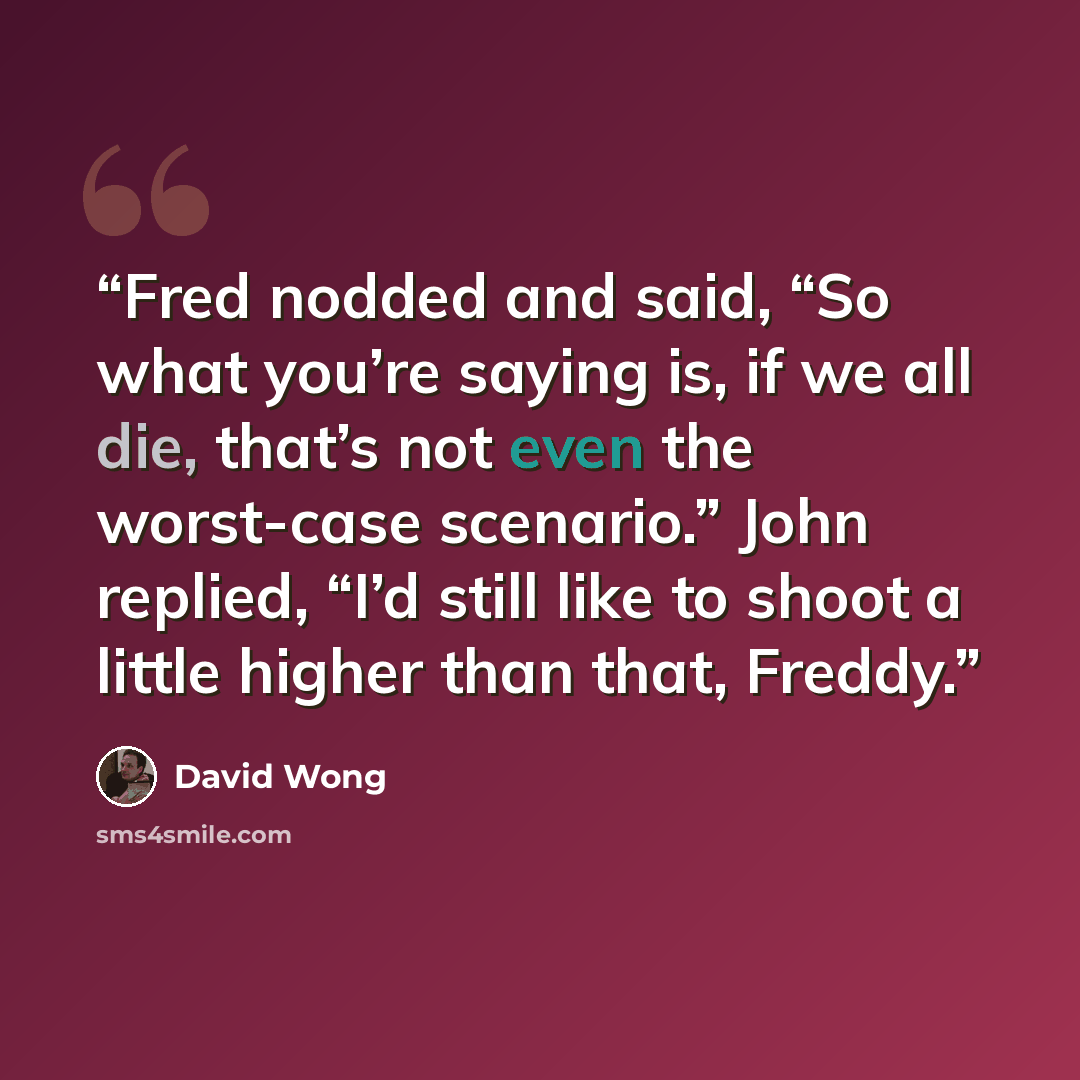 “Fred nodded and said, “So what you’re saying is, if we all die, that’s not even the worst-case scenario.” John replied, “I’d still like to shoot a little higher than that, Freddy.” quote by David Wong