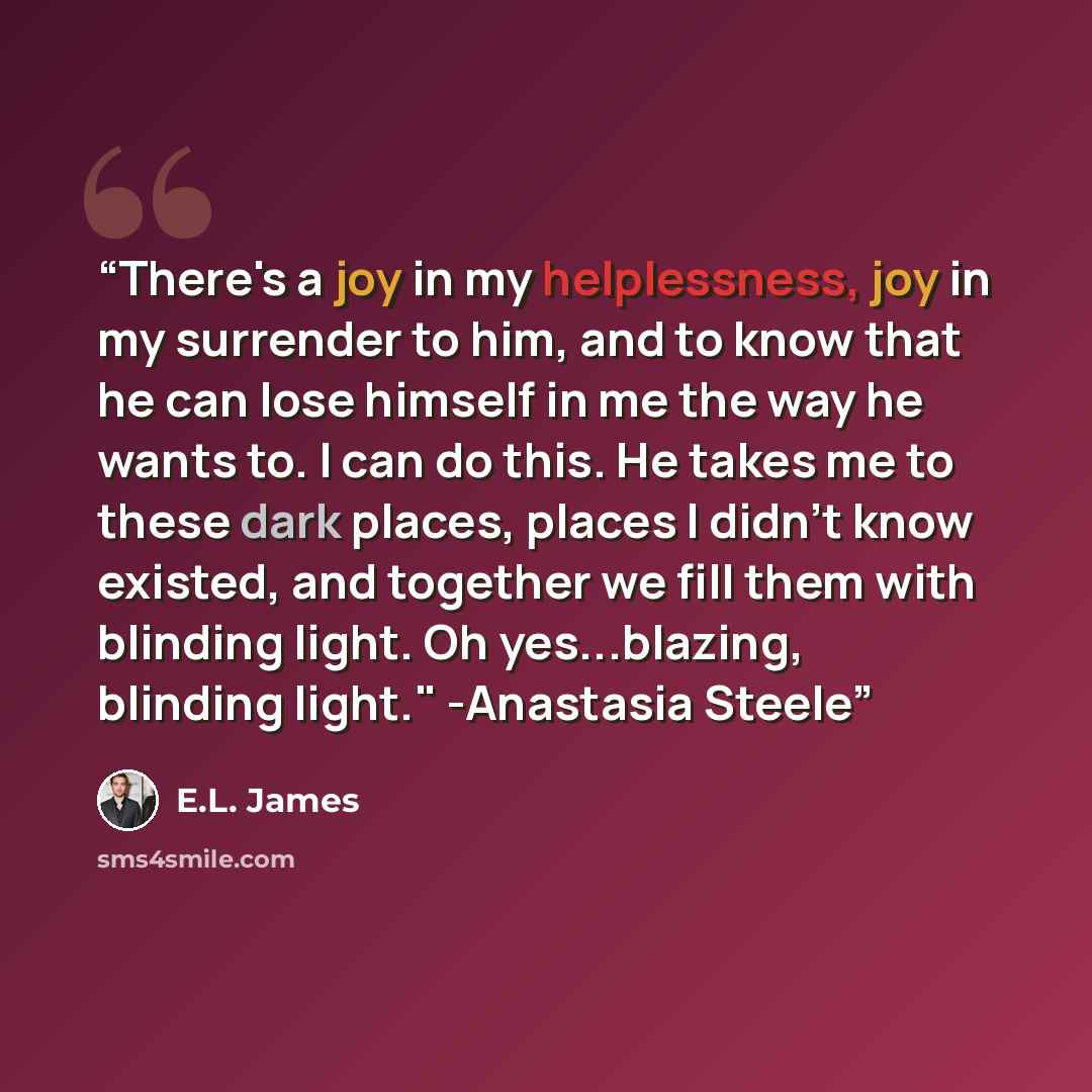 “There's a joy in my helplessness, joy in my surrender to him, and to know that he can lose himself in me the way he wants to. I can do this. He takes me to these dark places, places I didn't know existed, and together we fill them with blinding light. Oh yes...blazing, blinding light." -Anastasia…” quote by E.L. James