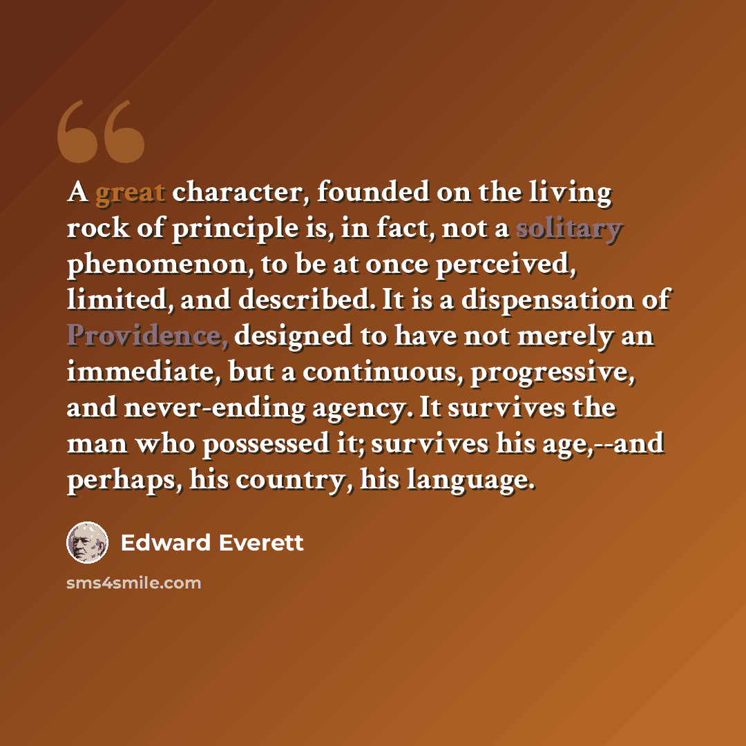 “A great character, founded on the living rock of principle is, in fact, not a solitary phenomenon, to be at once perceived, limited, and described. It is a dispensation of Providence, designed to have not merely an immediate, but a continuous, progressive, and never-ending agency. It survives the…” quote by Edward Everett