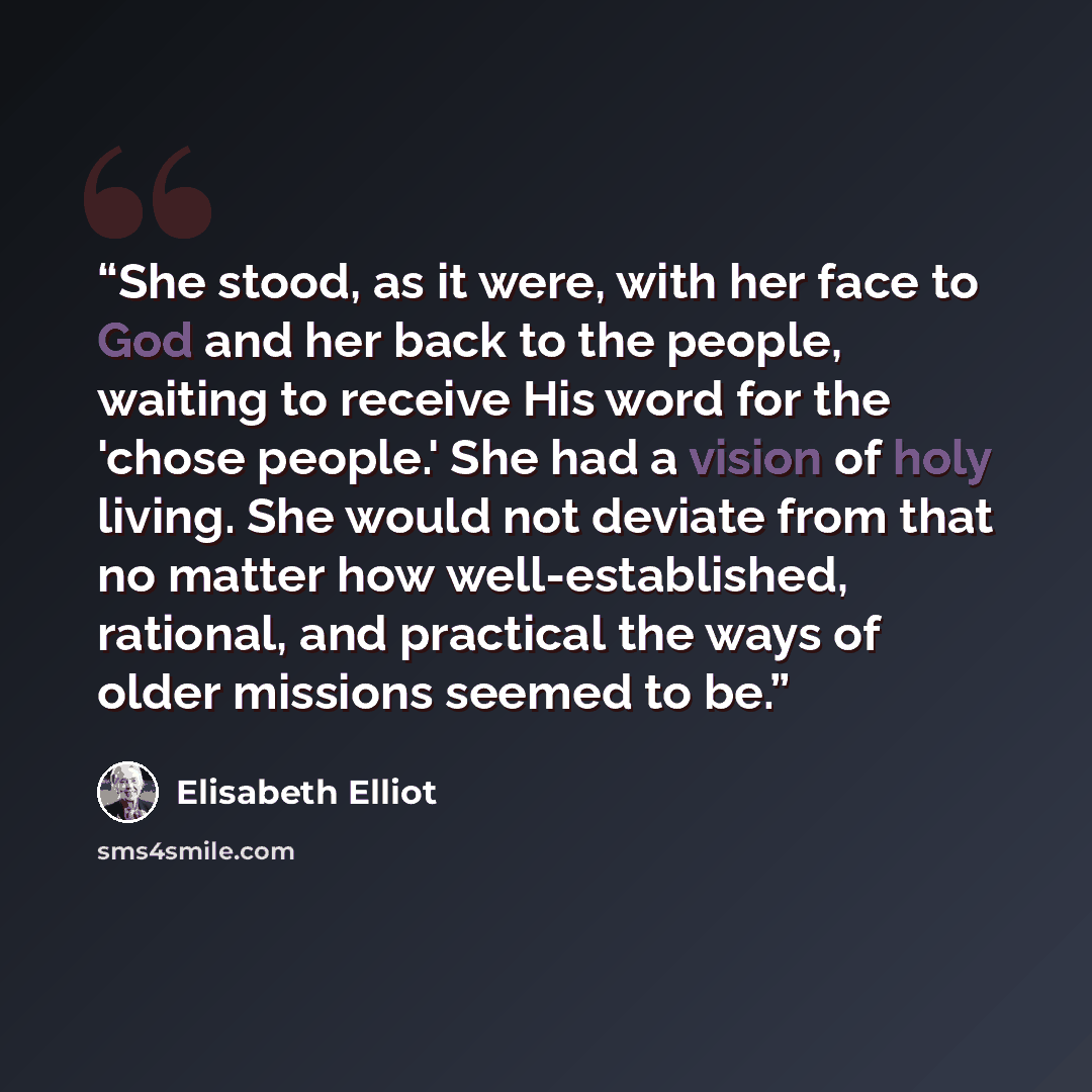 “She stood, as it were, with her face to God and her back to the people, waiting to receive His word for the 'chose people.' She had a vision of holy living. She would not deviate from that no matter how well-established, rational, and practical the ways of older missions seemed to be.” quote by Elisabeth Elliot