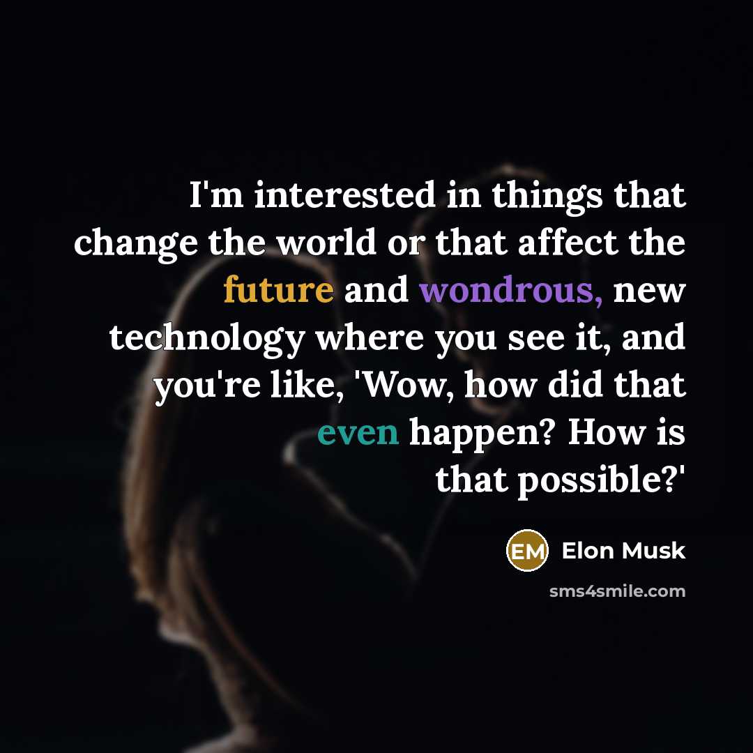 “I'm interested in things that change the world or that affect the future and wondrous, new technology where you see it, and you're like, 'Wow, how did that even happen? How is that possible?'” quote by Elon Musk