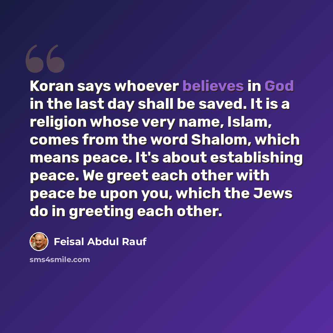 “Koran says whoever believes in God in the last day shall be saved. It is a religion whose very name, Islam, comes from the word Shalom, which means peace. It's about establishing peace. We greet each other with peace be upon you, which the Jews do in greeting each other.” quote by Feisal Abdul Rauf