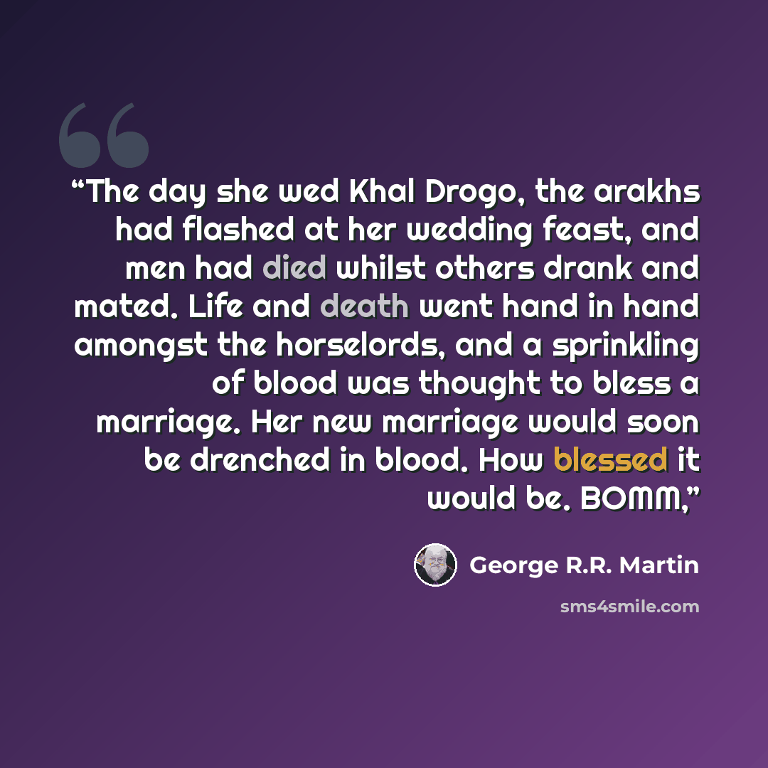 “The day she wed Khal Drogo, the arakhs had flashed at her wedding feast, and men had died whilst others drank and mated. Life and death went hand in hand amongst the horselords, and a sprinkling of blood was thought to bless a marriage. Her new marriage would soon be drenched in blood. How blessed…” quote by George R.R. Martin