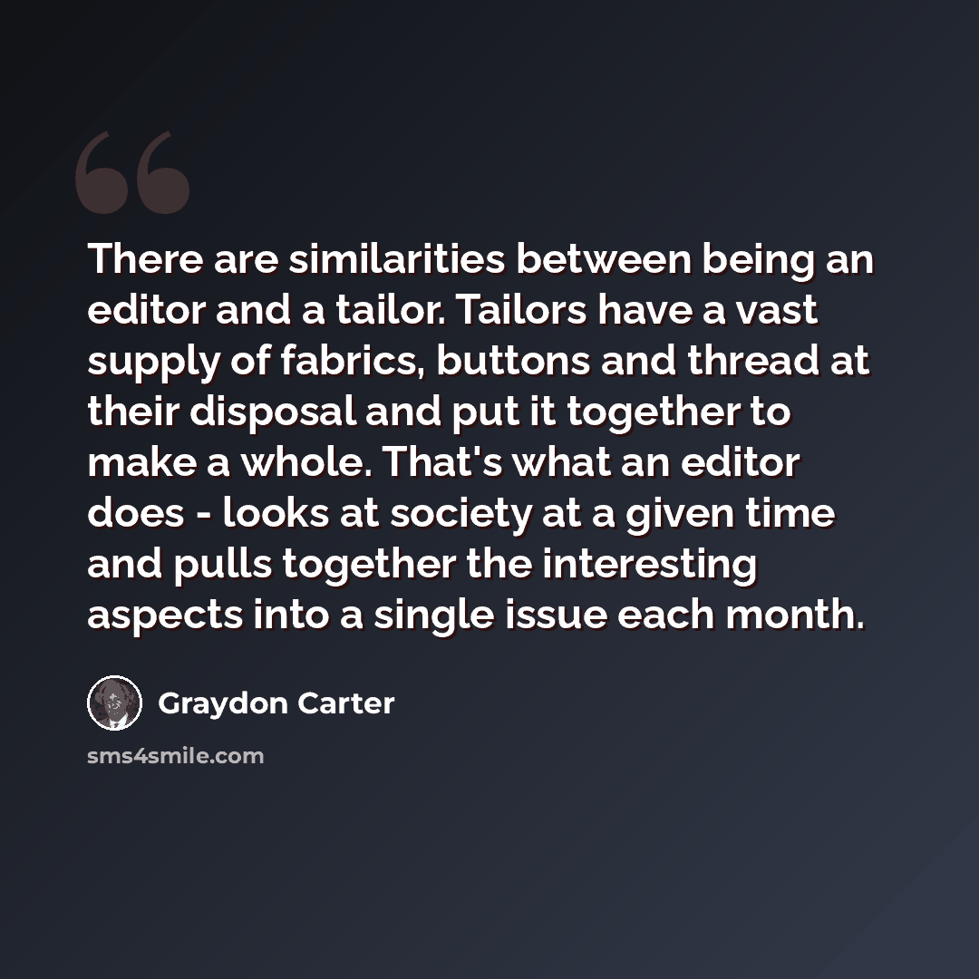 “There are similarities between being an editor and a tailor. Tailors have a vast supply of fabrics, buttons and thread at their disposal and put it together to make a whole. That's what an editor does - looks at society at a given time and pulls together the interesting aspects into a single issue…” quote by Graydon Carter
