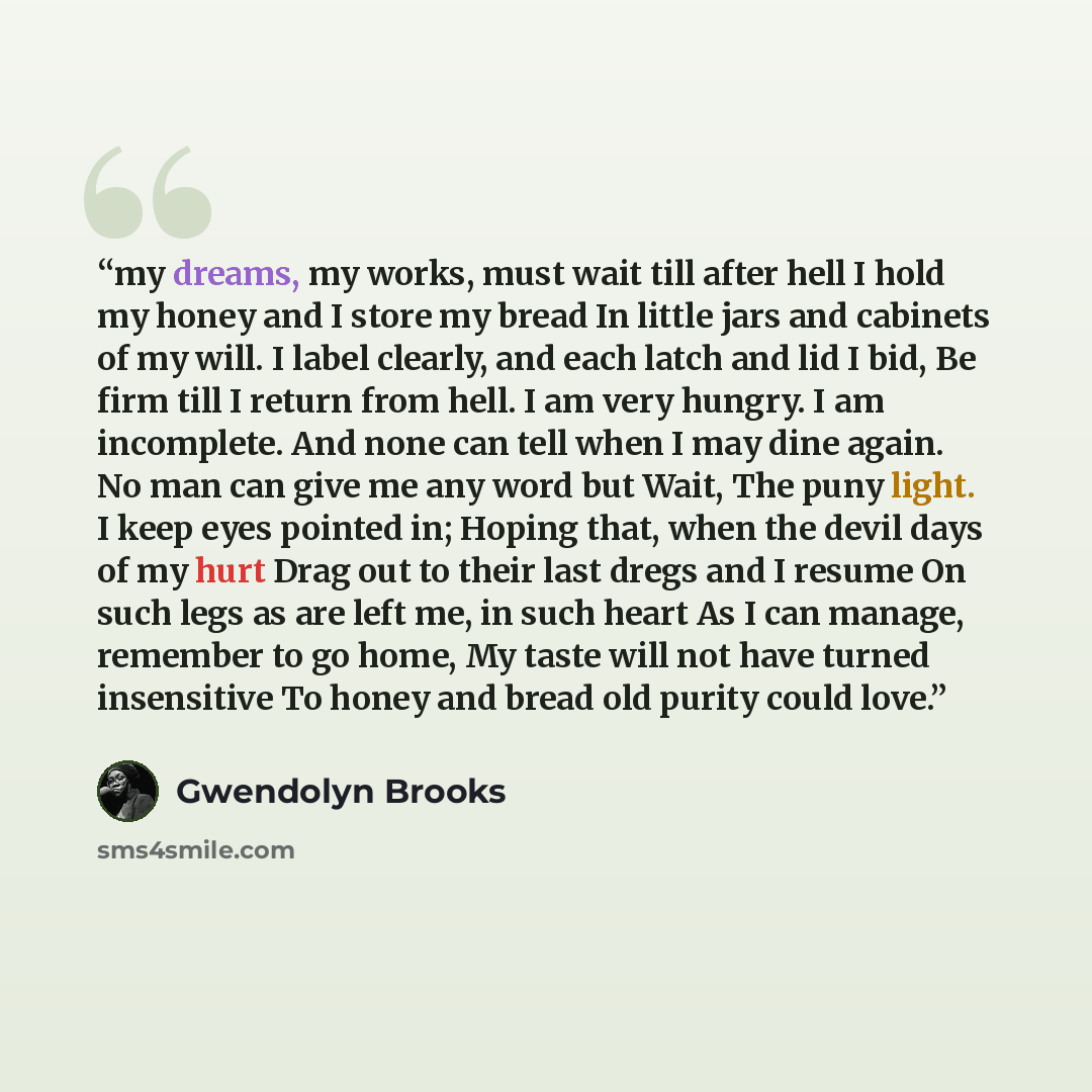 “my dreams, my works, must wait till after hell I hold my honey and I store my bread In little jars and cabinets of my will. I label clearly, and each latch and lid I bid, Be firm till I return from hell. I am very hungry. I am incomplete. And none can tell when I may dine again. No man can give me…” quote by Gwendolyn Brooks