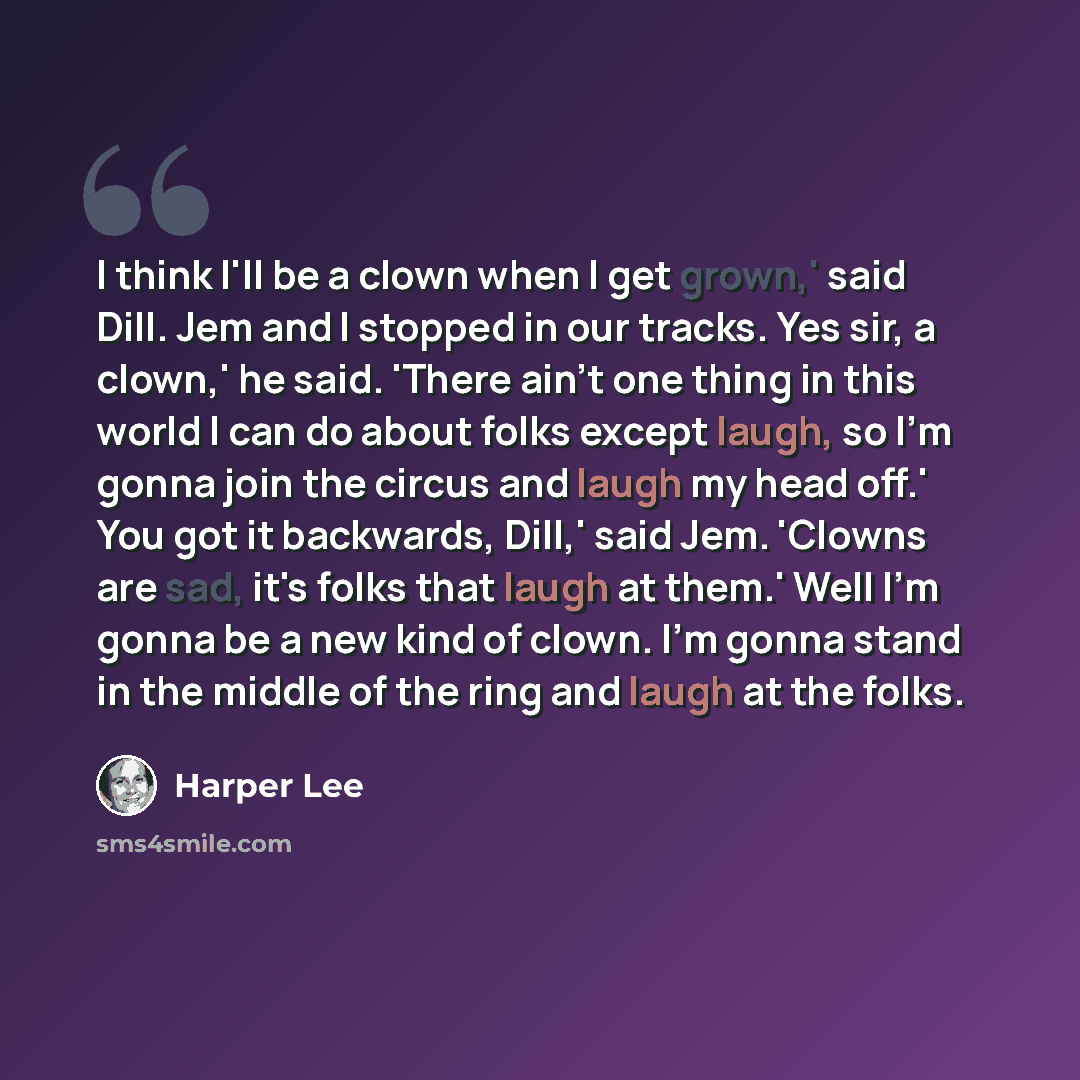 “I think I'll be a clown when I get grown,' said Dill. Jem and I stopped in our tracks. Yes sir, a clown,' he said. 'There ain't one thing in this world I can do about folks except laugh, so I'm gonna join the circus and laugh my head off.' You got it backwards, Dill,' said Jem. 'Clowns are sad…” quote by Harper Lee