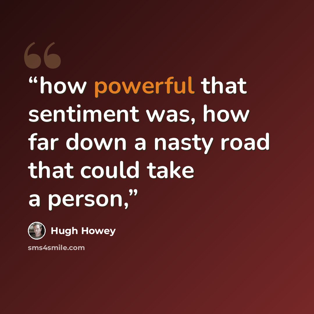 “how powerful that sentiment was, how far down a nasty road that could take a person,” quote by Hugh Howey