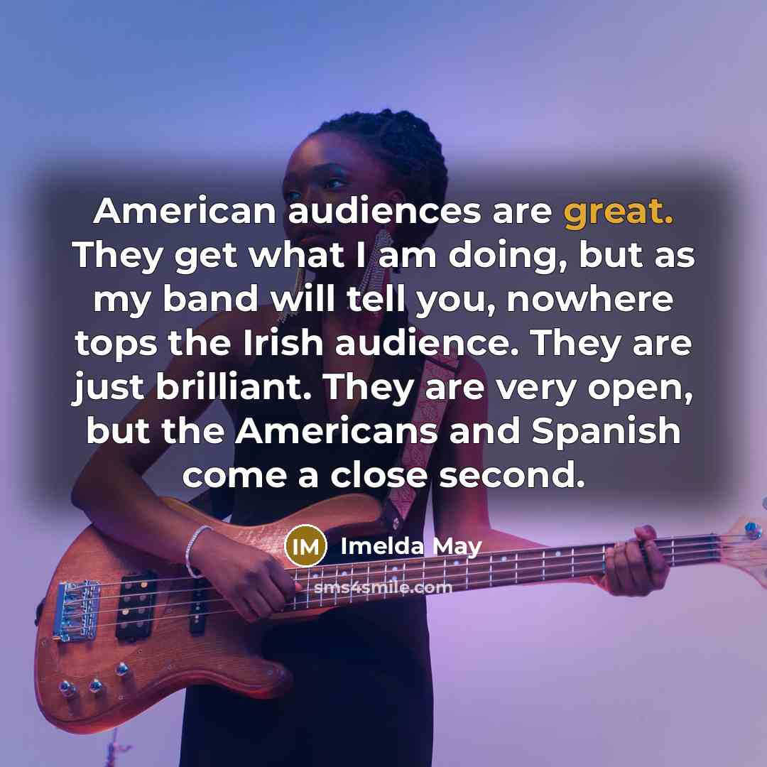 “American audiences are great. They get what I am doing, but as my band will tell you, nowhere tops the Irish audience. They are just brilliant. They are very open, but the Americans and Spanish come a close second.” quote by Imelda May