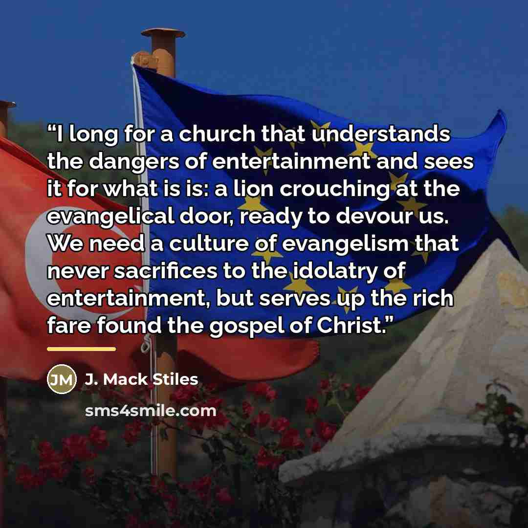 “I long for a church that understands the dangers of entertainment and sees it for what is is: a lion crouching at the evangelical door, ready to devour us. We need a culture of evangelism that never sacrifices to the idolatry of entertainment, but serves up the rich fare found the gospel of Christ.” quote by J. Mack Stiles