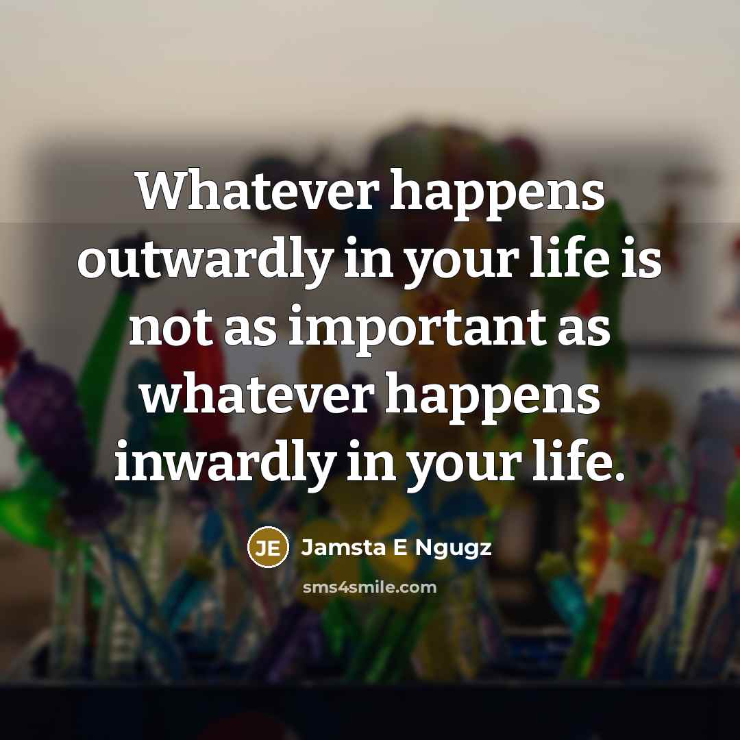 “Whatever happens outwardly in your life is not as important as whatever happens inwardly in your life.” quote by Jamsta E Ngugz