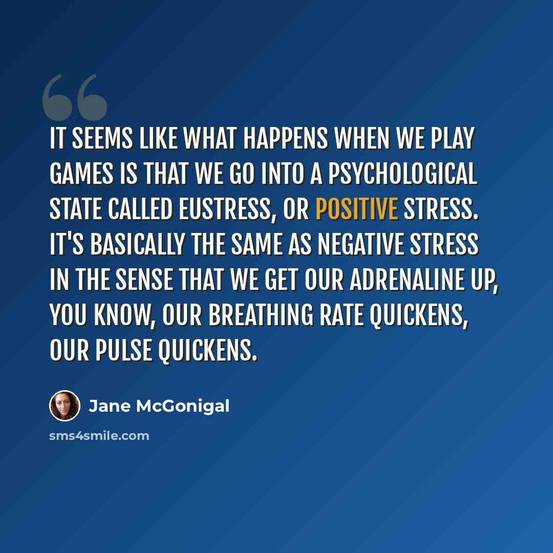 “It seems like what happens when we play games is that we go into a psychological state called eustress, or positive stress. It's basically the same as negative stress in the sense that we get our adrenaline up, you know, our breathing rate quickens, our pulse quickens.” quote by Jane McGonigal