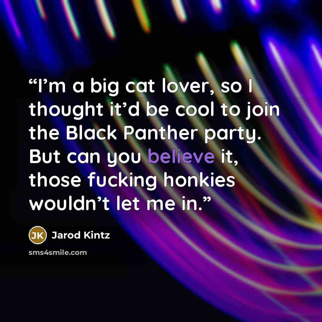 “I’m a big cat lover, so I thought it’d be cool to join the Black Panther party. But can you believe it, those fucking honkies wouldn’t let me in.” quote by Jarod Kintz