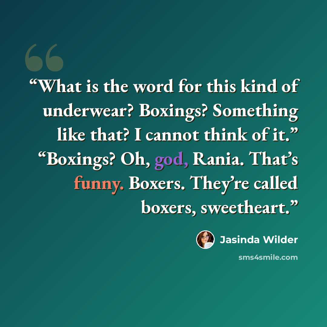“What is the word for this kind of underwear? Boxings? Something like that? I cannot think of it.” “Boxings? Oh, god, Rania. That’s funny. Boxers. They’re called boxers, sweetheart.” quote by Jasinda Wilder