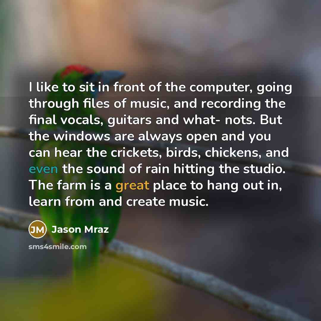 “I like to sit in front of the computer, going through files of music, and recording the final vocals, guitars and what- nots. But the windows are always open and you can hear the crickets, birds, chickens, and even the sound of rain hitting the studio. The farm is a great place to hang out in…” quote by Jason Mraz